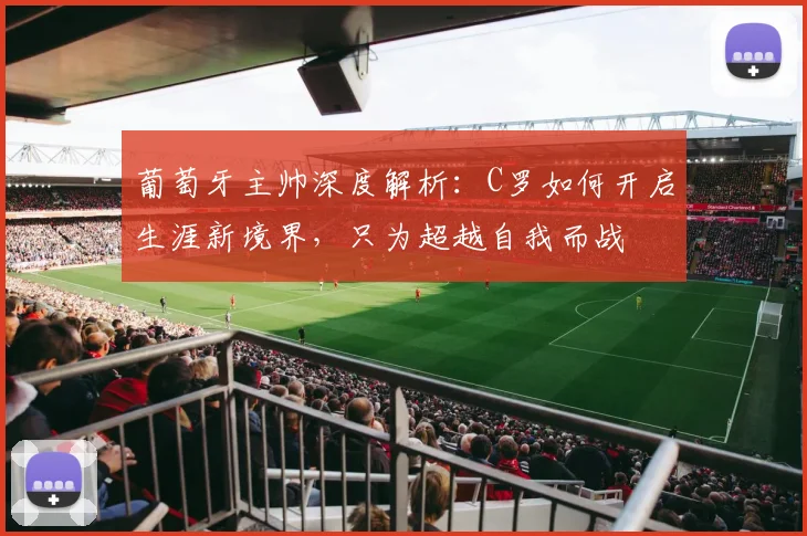 葡萄牙主帅深度解析：C罗如何开启生涯新境界，只为超越自我而战