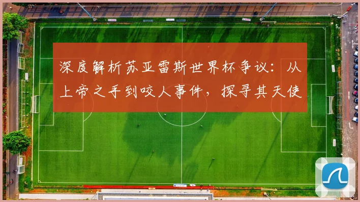 深度解析苏亚雷斯世界杯争议：从上帝之手到咬人事件，探寻其天使与魔鬼的双面足球生涯