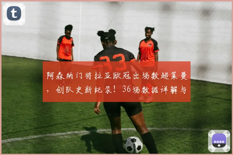 阿森纳门将拉亚欧冠出场数超莱曼,创队史新纪录!36场数据详解与历史对比