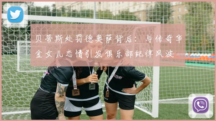 贝蒂斯处罚德奥萨背后:与传奇华金女儿恋情引发俱乐部纪律风波