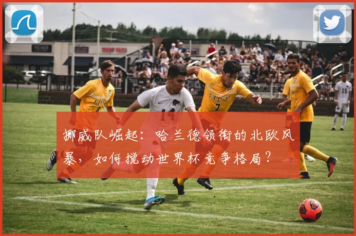 挪威队崛起:哈兰德领衔的北欧风暴,如何搅动世界杯竞争格局?