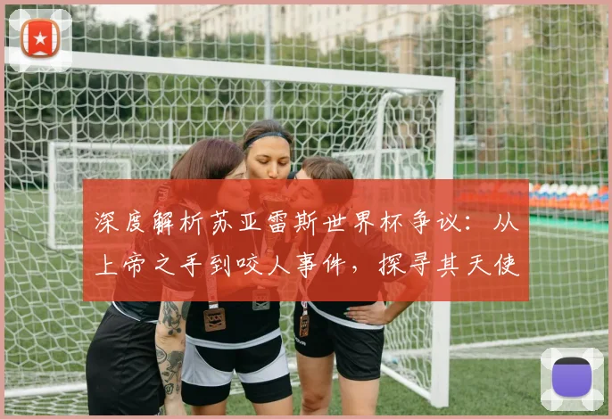 深度解析苏亚雷斯世界杯争议:从上帝之手到咬人事件,探寻其天使与魔鬼的双面足球生涯